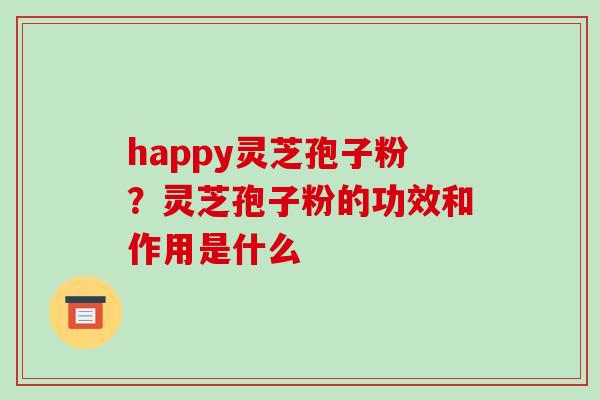 happy灵芝孢子粉？灵芝孢子粉的功效和作用是什么-第1张图片-破壁灵芝孢子粉研究指南
