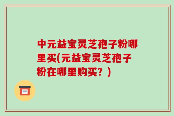 中元益宝灵芝孢子粉哪里买(元益宝灵芝孢子粉在哪里购买?)-第1张图片-破壁灵芝孢子粉研究指南 中元益宝灵芝孢子粉哪里买(元益宝灵芝孢子粉在哪里购买?)-第1张图片-破壁灵芝孢子粉研究指南