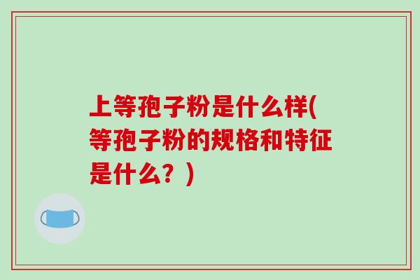 上等孢子粉是什么样(等孢子粉的规格和特征是什么？)-第1张图片-破壁灵芝孢子粉研究指南