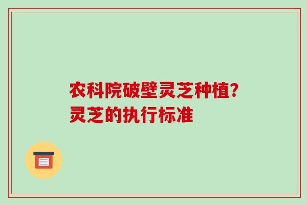 农科院破壁灵芝种植？灵芝的执行标准-第1张图片-破壁灵芝孢子粉研究指南