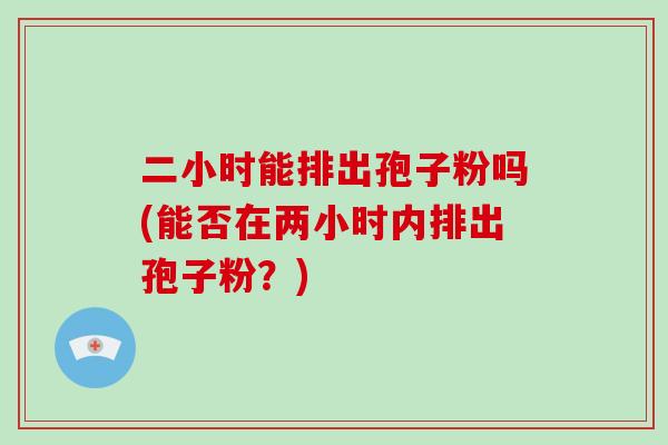 二小时能排出孢子粉吗(能否在两小时内排出孢子粉?)-第1张图片-破壁灵芝孢子粉研究指南 二小时能排出孢子粉吗(能否在两小时内排出孢子粉?)-第1张图片-破壁灵芝孢子粉研究指南