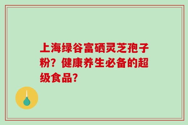上海绿谷富硒灵芝孢子粉?健康养生必备的超级食品?-第1张图片-破壁灵芝孢子粉研究指南 上海绿谷富硒灵芝孢子粉?健康养生必备的超级食品?-第1张图片-破壁灵芝孢子粉研究指南