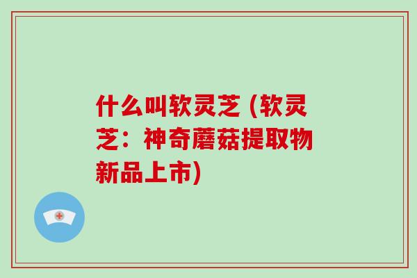 什么叫软灵芝 (软灵芝:神奇蘑菇提取物 新品上市)-第1张图片-破壁灵芝孢子粉研究指南 什么叫软灵芝 (软灵芝:神奇蘑菇提取物 新品上市)-第1张图片-破壁灵芝孢子粉研究指南