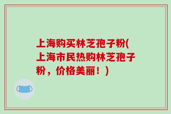 上海购买林芝孢子粉(上海市民热购林芝孢子粉，价格美丽！)-第1张图片-破壁灵芝孢子粉研究指南