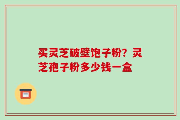 买灵芝破壁饱子粉？灵芝孢子粉多少钱一盒-第1张图片-破壁灵芝孢子粉研究指南