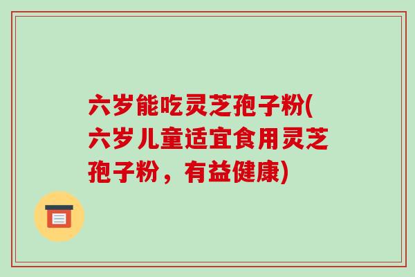 六岁能吃灵芝孢子粉(六岁儿童适宜食用灵芝孢子粉,有益健康)-第1张图片-破壁灵芝孢子粉研究指南 六岁能吃灵芝孢子粉(六岁儿童适宜食用灵芝孢子粉,有益健康)-第1张图片-破壁灵芝孢子粉研究指南