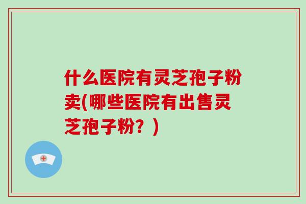 什么医院有灵芝孢子粉卖(哪些医院有出售灵芝孢子粉？)-第1张图片-破壁灵芝孢子粉研究指南