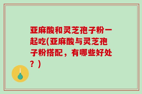 亚麻酸和灵芝孢子粉一起吃(亚麻酸与灵芝孢子粉搭配，有哪些好处？)-第1张图片-破壁灵芝孢子粉研究指南