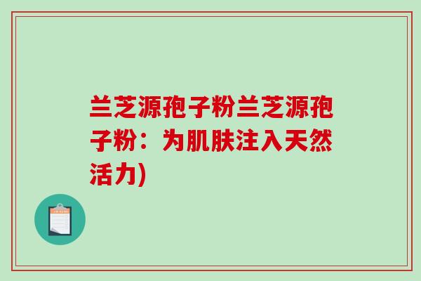 兰芝源孢子粉兰芝源孢子粉：为肌肤注入天然活力)-第1张图片-破壁灵芝孢子粉研究指南