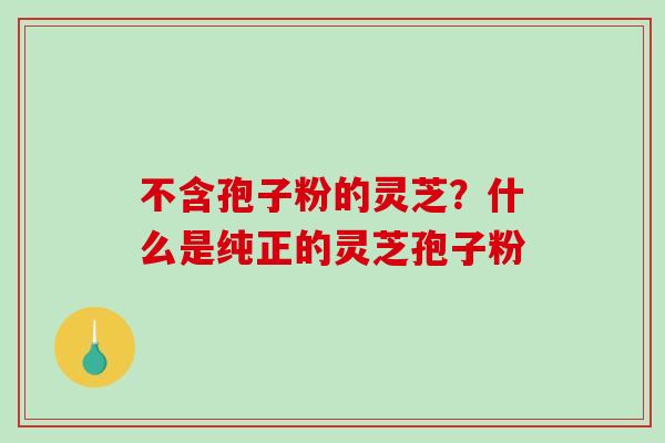 不含孢子粉的灵芝？什么是纯正的灵芝孢子粉-第1张图片-破壁灵芝孢子粉研究指南