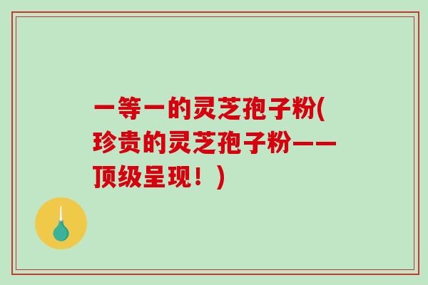 一等一的灵芝孢子粉(珍贵的灵芝孢子粉——顶级呈现!)-第1张图片-破壁灵芝孢子粉研究指南 一等一的灵芝孢子粉(珍贵的灵芝孢子粉——顶级呈现!)-第1张图片-破壁灵芝孢子粉研究指南