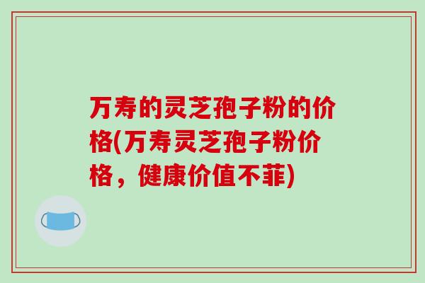 万寿的灵芝孢子粉的价格(万寿灵芝孢子粉价格,健康价值不菲)-第1张图片-破壁灵芝孢子粉研究指南 万寿的灵芝孢子粉的价格(万寿灵芝孢子粉价格,健康价值不菲)-第1张图片-破壁灵芝孢子粉研究指南