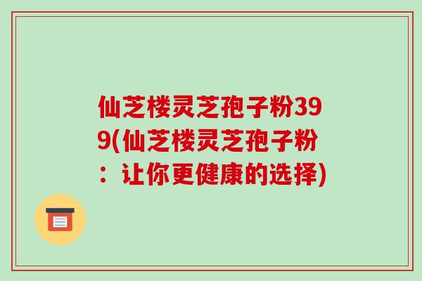 仙芝楼灵芝孢子粉399(仙芝楼灵芝孢子粉：让你更健康的选择)-第1张图片-破壁灵芝孢子粉研究指南
