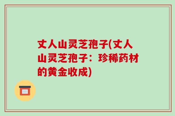 丈人山灵芝孢子(丈人山灵芝孢子:珍稀药材的黄金收成)-第1张图片-破壁灵芝孢子粉研究指南 丈人山灵芝孢子(丈人山灵芝孢子:珍稀药材的黄金收成)-第1张图片-破壁灵芝孢子粉研究指南