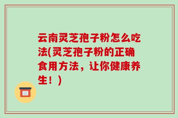 云南灵芝孢子粉怎么吃法(灵芝孢子粉的正确食用方法，让你健康养生！)-第1张图片-破壁灵芝孢子粉研究指南