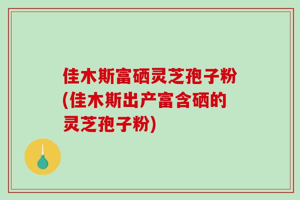 佳木斯富硒灵芝孢子粉(佳木斯出产富含硒的灵芝孢子粉)-第1张图片-破壁灵芝孢子粉研究指南