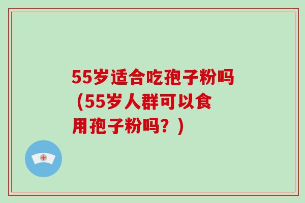 55岁适合吃孢子粉吗 (55岁人群可以食用孢子粉吗？)-第1张图片-破壁灵芝孢子粉研究指南
