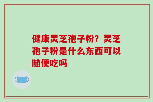 健康灵芝孢子粉?灵芝孢子粉是什么东西可以随便吃吗-第1张图片-破壁灵芝孢子粉研究指南 健康灵芝孢子粉?灵芝孢子粉是什么东西可以随便吃吗-第1张图片-破壁灵芝孢子粉研究指南