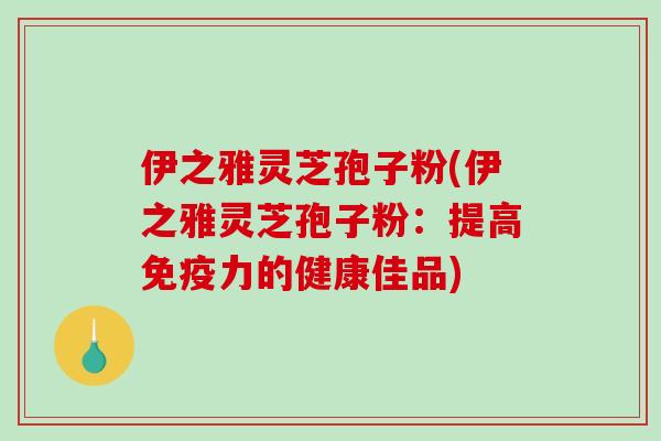 伊之雅灵芝孢子粉(伊之雅灵芝孢子粉：提高免疫力的健康佳品)-第1张图片-破壁灵芝孢子粉研究指南