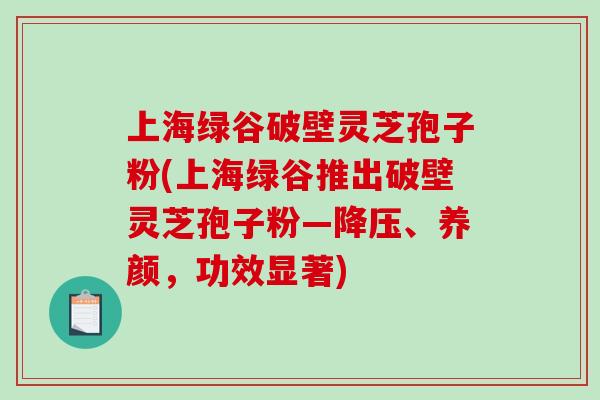 上海绿谷破壁灵芝孢子粉(上海绿谷推出破壁灵芝孢子粉—降压、养颜，功效显著)-第1张图片-破壁灵芝孢子粉研究指南