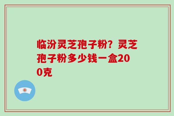 临汾灵芝孢子粉？灵芝孢子粉多少钱一盒200克-第1张图片-破壁灵芝孢子粉研究指南
