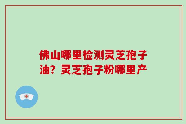 佛山哪里检测灵芝孢子油？灵芝孢子粉哪里产-第1张图片-破壁灵芝孢子粉研究指南