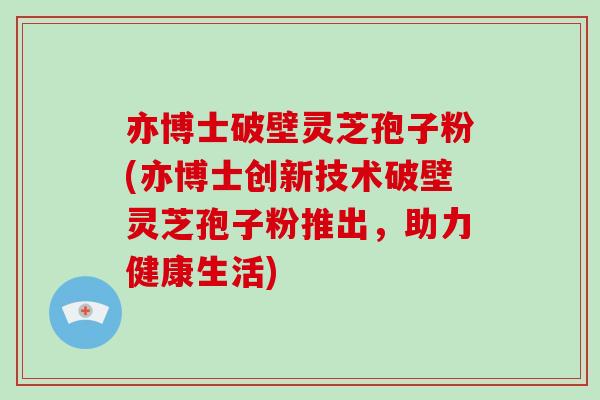 亦博士破壁灵芝孢子粉(亦博士创新技术破壁灵芝孢子粉推出,助力健康生活)-第1张图片-破壁灵芝孢子粉研究指南 亦博士破壁灵芝孢子粉(亦博士创新技术破壁灵芝孢子粉推出,助力健康生活)-第1张图片-破壁灵芝孢子粉研究指南