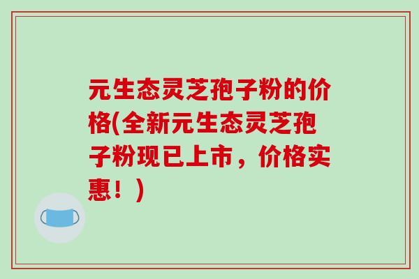 元生态灵芝孢子粉的价格(全新元生态灵芝孢子粉现已上市,价格实惠!)-第1张图片-破壁灵芝孢子粉研究指南 元生态灵芝孢子粉的价格(全新元生态灵芝孢子粉现已上市,价格实惠!)-第1张图片-破壁灵芝孢子粉研究指南