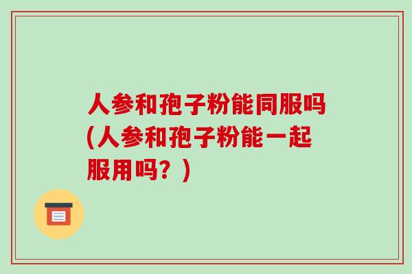 人参和孢子粉能同服吗(人参和孢子粉能一起服用吗？)-第1张图片-破壁灵芝孢子粉研究指南