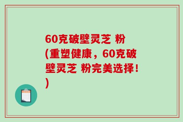 60克破壁灵芝 粉 (重塑健康，60克破壁灵芝 粉完美选择！)-第1张图片-破壁灵芝孢子粉研究指南