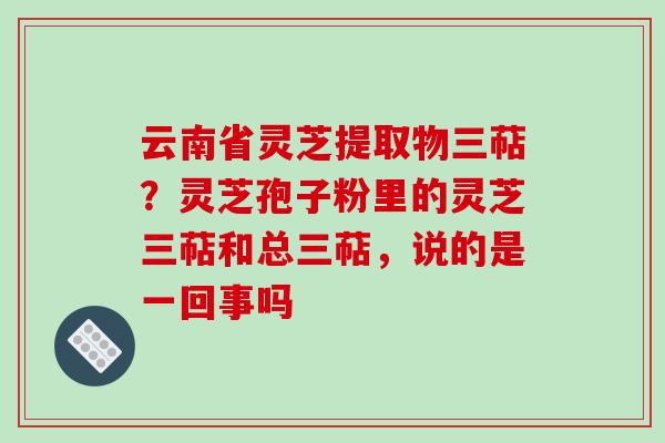 云南省灵芝提取物三萜?灵芝孢子粉里的灵芝三萜和总三萜,说的是一回事吗-第1张图片-破壁灵芝孢子粉研究指南 云南省灵芝提取物三萜?灵芝孢子粉里的灵芝三萜和总三萜,说的是一回事吗-第1张图片-破壁灵芝孢子粉研究指南