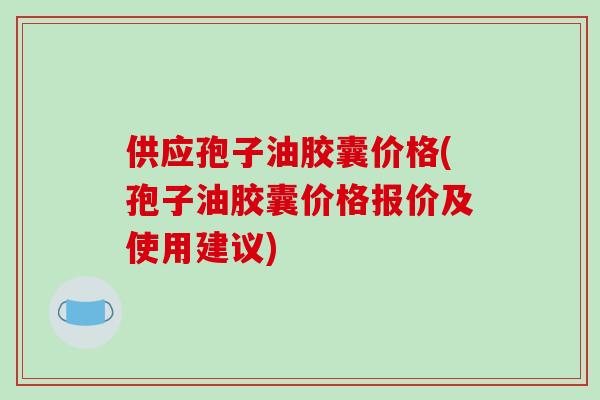 供应孢子油胶囊价格(孢子油胶囊价格报价及使用建议)-第1张图片-破壁灵芝孢子粉研究指南 供应孢子油胶囊价格(孢子油胶囊价格报价及使用建议)-第1张图片-破壁灵芝孢子粉研究指南