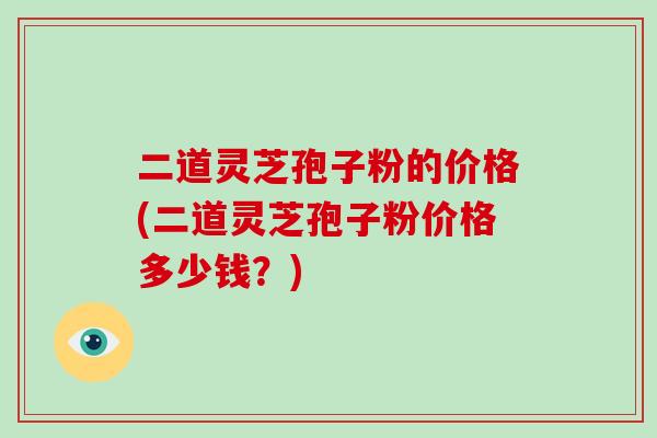 二道灵芝孢子粉的价格(二道灵芝孢子粉价格多少钱?)-第1张图片-破壁灵芝孢子粉研究指南 二道灵芝孢子粉的价格(二道灵芝孢子粉价格多少钱?)-第1张图片-破壁灵芝孢子粉研究指南