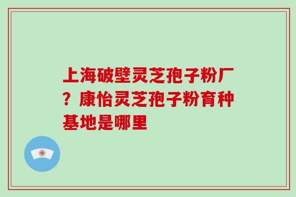 上海破壁灵芝孢子粉厂?康怡灵芝孢子粉育种基地是哪里-第1张图片-破壁灵芝孢子粉研究指南 上海破壁灵芝孢子粉厂?康怡灵芝孢子粉育种基地是哪里-第1张图片-破壁灵芝孢子粉研究指南