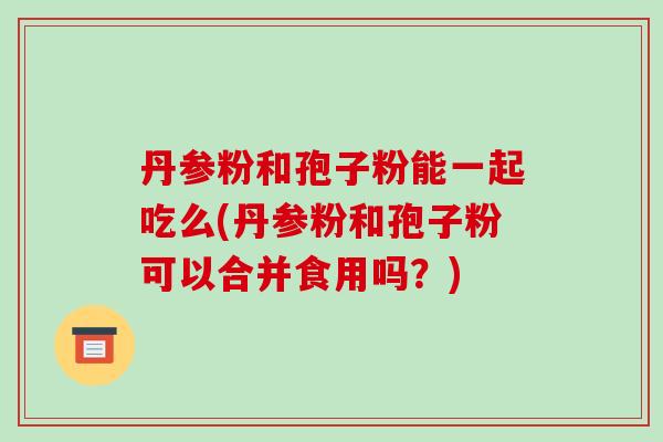 丹参粉和孢子粉能一起吃么(丹参粉和孢子粉可以合并食用吗？)-第1张图片-破壁灵芝孢子粉研究指南