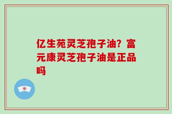 亿生苑灵芝孢子油?富元康灵芝孢子油是正品吗-第1张图片-破壁灵芝孢子粉研究指南 亿生苑灵芝孢子油?富元康灵芝孢子油是正品吗-第1张图片-破壁灵芝孢子粉研究指南