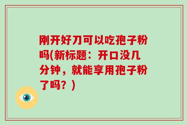 刚开好刀可以吃孢子粉吗(新标题:开口没几分钟,就能享用孢子粉了吗?)-第1张图片-破壁灵芝孢子粉研究指南 刚开好刀可以吃孢子粉吗(新标题:开口没几分钟,就能享用孢子粉了吗?)-第1张图片-破壁灵芝孢子粉研究指南