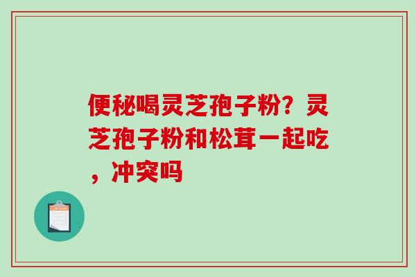 便秘喝灵芝孢子粉?灵芝孢子粉和松茸一起吃,冲突吗-第1张图片-破壁灵芝孢子粉研究指南 便秘喝灵芝孢子粉?灵芝孢子粉和松茸一起吃,冲突吗-第1张图片-破壁灵芝孢子粉研究指南