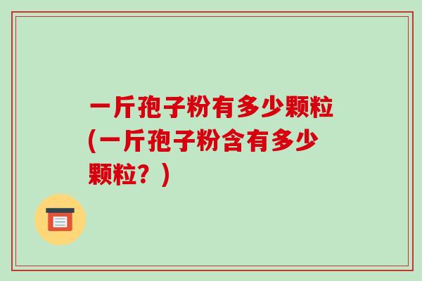 一斤孢子粉有多少颗粒(一斤孢子粉含有多少颗粒?)-第1张图片-破壁灵芝孢子粉研究指南 一斤孢子粉有多少颗粒(一斤孢子粉含有多少颗粒?)-第1张图片-破壁灵芝孢子粉研究指南