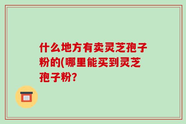 什么地方有卖灵芝孢子粉的(哪里能买到灵芝孢子粉?-第1张图片-破壁灵芝孢子粉研究指南 什么地方有卖灵芝孢子粉的(哪里能买到灵芝孢子粉?-第1张图片-破壁灵芝孢子粉研究指南