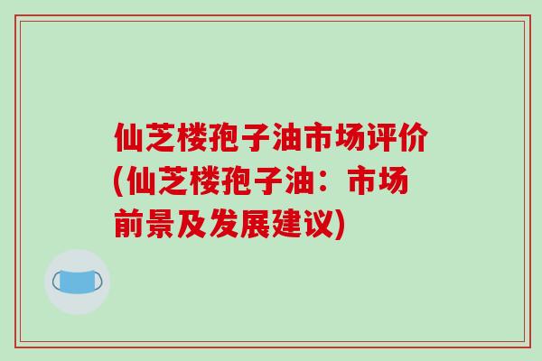 仙芝楼孢子油市场评价(仙芝楼孢子油:市场前景及发展建议)-第1张图片-破壁灵芝孢子粉研究指南 仙芝楼孢子油市场评价(仙芝楼孢子油:市场前景及发展建议)-第1张图片-破壁灵芝孢子粉研究指南