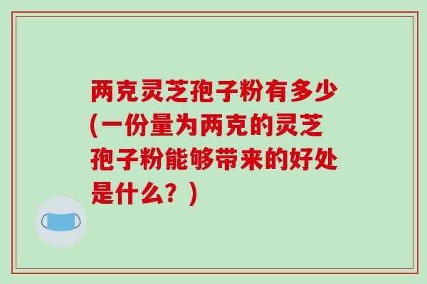 两克灵芝孢子粉有多少(一份量为两克的灵芝孢子粉能够带来的好处是什么?)-第1张图片-破壁灵芝孢子粉研究指南 两克灵芝孢子粉有多少(一份量为两克的灵芝孢子粉能够带来的好处是什么?)-第1张图片-破壁灵芝孢子粉研究指南