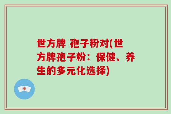 世方牌 孢子粉对(世方牌孢子粉:保健、养生的多元化选择)-第1张图片-破壁灵芝孢子粉研究指南 世方牌 孢子粉对(世方牌孢子粉:保健、养生的多元化选择)-第1张图片-破壁灵芝孢子粉研究指南