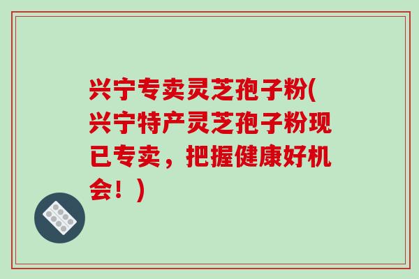 兴宁专卖灵芝孢子粉(兴宁特产灵芝孢子粉现已专卖，把握健康好机会！)-第1张图片-破壁灵芝孢子粉研究指南