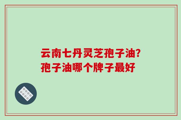 云南七丹灵芝孢子油？孢子油哪个牌子最好-第1张图片-破壁灵芝孢子粉研究指南