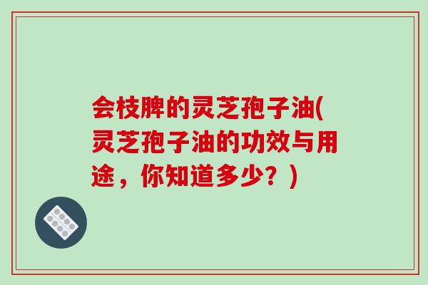 会枝脾的灵芝孢子油(灵芝孢子油的功效与用途，你知道多少？)-第1张图片-破壁灵芝孢子粉研究指南