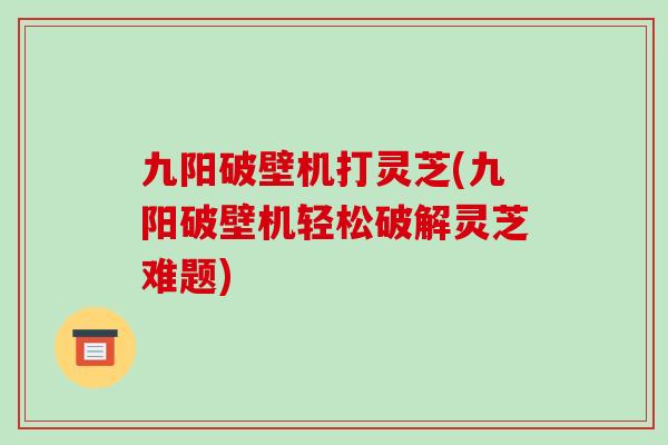九阳破壁机打灵芝(九阳破壁机轻松破解灵芝难题)-第1张图片-破壁灵芝孢子粉研究指南