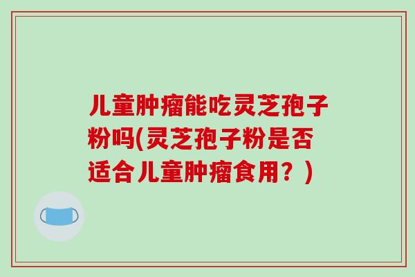 儿童肿瘤能吃灵芝孢子粉吗(灵芝孢子粉是否适合儿童肿瘤食用?)-第1张图片-破壁灵芝孢子粉研究指南 儿童肿瘤能吃灵芝孢子粉吗(灵芝孢子粉是否适合儿童肿瘤食用?)-第1张图片-破壁灵芝孢子粉研究指南