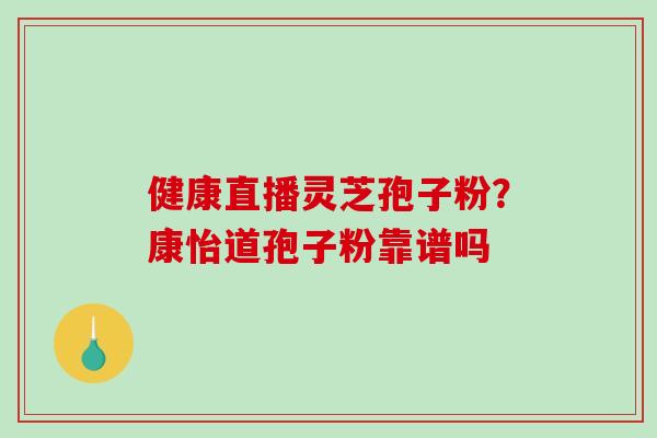健康直播灵芝孢子粉?康怡道孢子粉靠谱吗-第1张图片-破壁灵芝孢子粉研究指南 健康直播灵芝孢子粉?康怡道孢子粉靠谱吗-第1张图片-破壁灵芝孢子粉研究指南