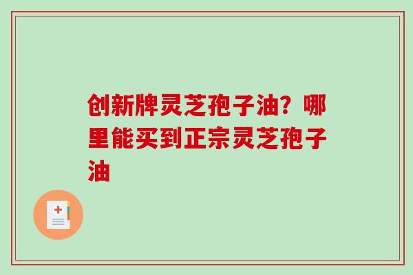 创新牌灵芝孢子油?哪里能买到正宗灵芝孢子油-第1张图片-破壁灵芝孢子粉研究指南 创新牌灵芝孢子油?哪里能买到正宗灵芝孢子油-第1张图片-破壁灵芝孢子粉研究指南